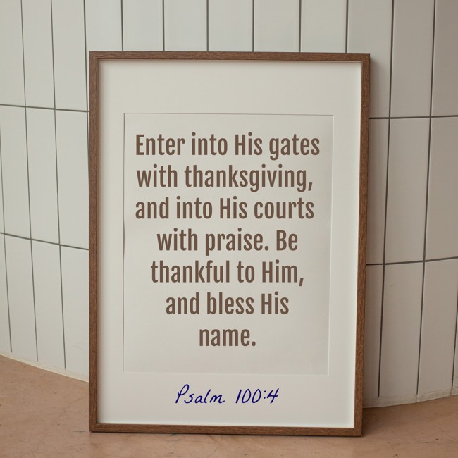 Enter into His gates with thanksgiving, and into His courts with praise. Be thankful to Him, and bless His name. - Psalm 100:4