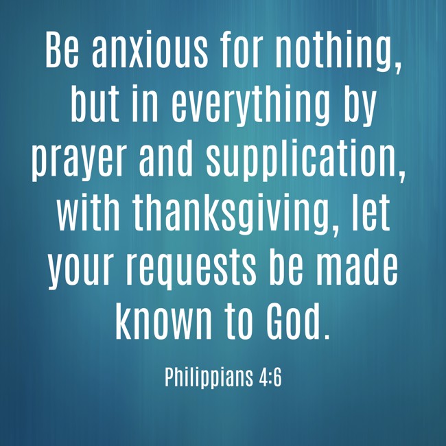 Be anxious for nothing, but in everything by prayer and supplication, with thanksgiving, let your requests be made known to God. - Philippians 4:6