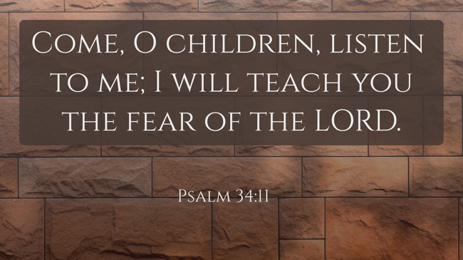 Come, O children, listen to me; I will teach you the fear of the LORD. - Psalm 34:11