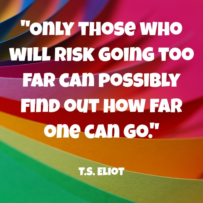 Only those who will risk going too far can possibly find out how far one can go. - T.S. Eliot