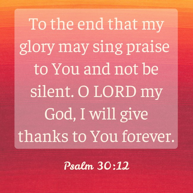 To the end that my glory may sing praise to You and not be silent. O LORD my God, I will give thanks to You forever. - Psalm 30:12