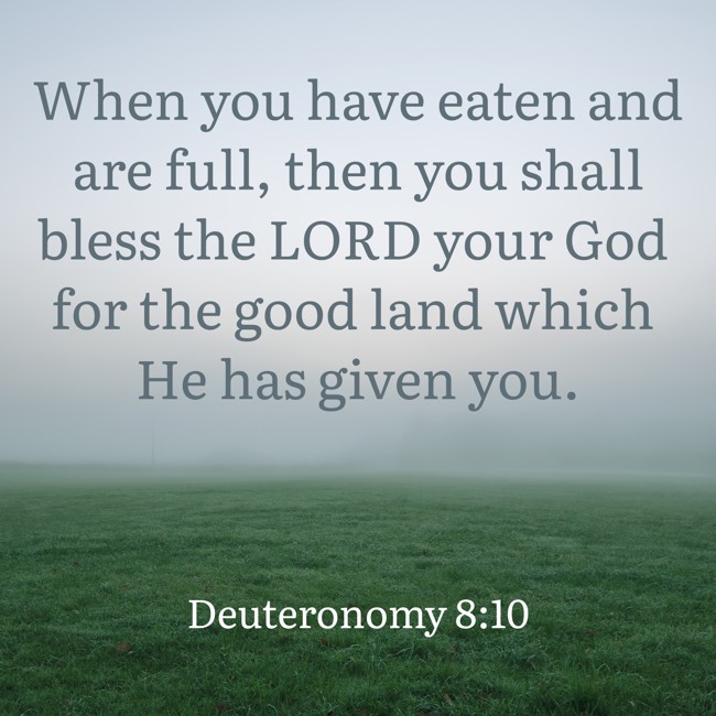 When you have eaten and are full, then you shall bless the LORD your God for the good land which He has given you. - Deuteronomy 8:10