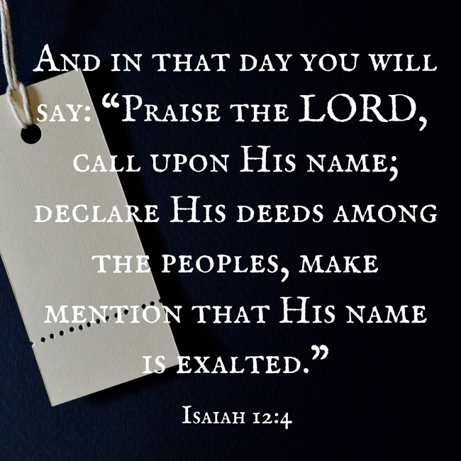 And in that day you will say: “Praise the LORD, call upon His name; declare His deeds among the peoples, make mention that His name is exalted.” - Isaiah 12:4