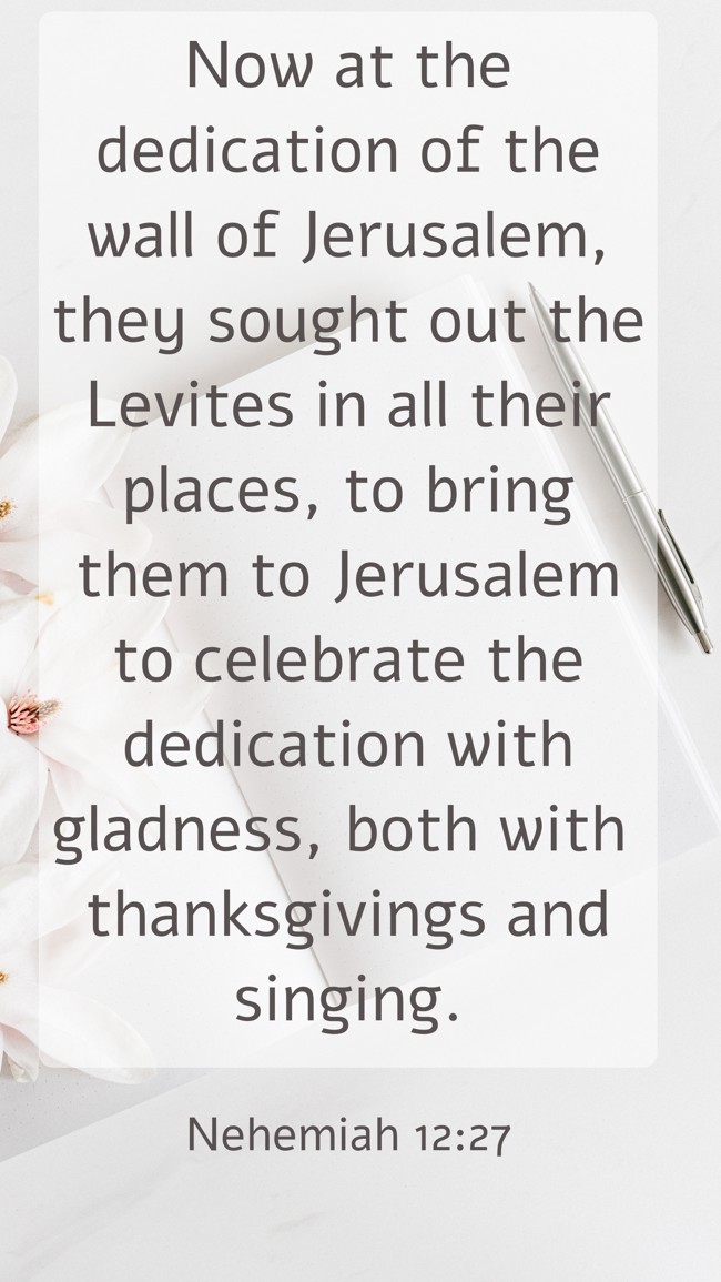Now at the dedication of the wall of Jerusalem, they sought out the Levites in all their places, to bring them to Jerusalem to celebrate the dedication with gladness, both with thanksgivings and singing. - Nehemiah 12:27