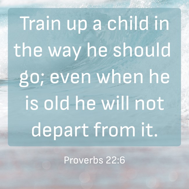 Train up a child in the way he should go; even when he is old he will not depart from it. - Proverbs 22:6