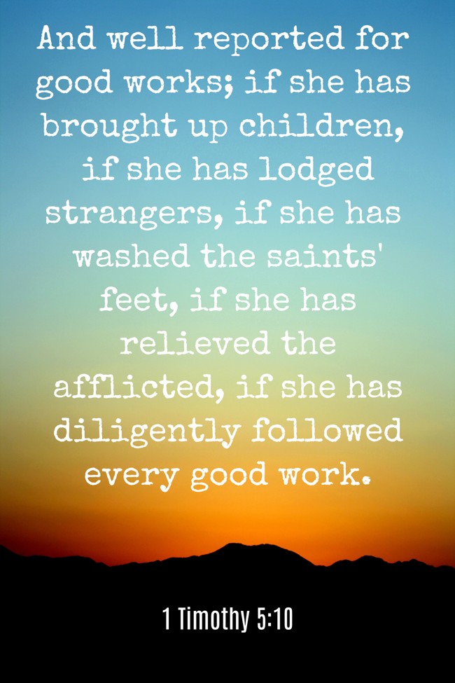 And well reported for good works; if she has brought up children, if she has lodged strangers, if she has washed the saints' feet, if she has relieved the afflicted, if she has diligently followed every good work. - 1 Timothy 5:10