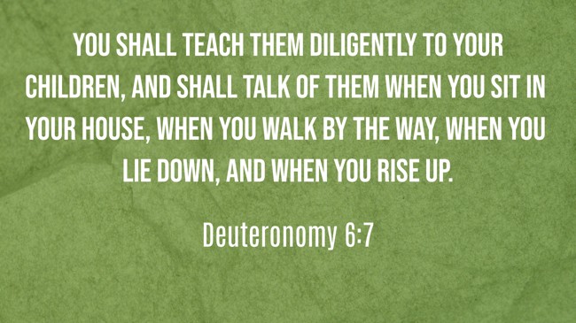 You shall teach them diligently to your children, and shall talk of them when you sit in your house, when you walk by the way, when you lie down, and when you rise up. - Deuteronomy 6:7