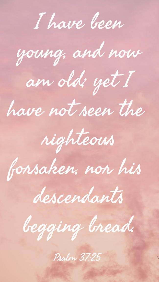 I have been young, and now am old; yet I have not seen the righteous forsaken, nor his descendants begging bread. - Psalm 37:25