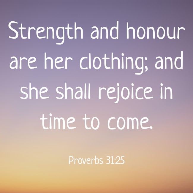 Strength and honour are her clothing; and she shall rejoice in time to come. - Proverbs 31:25