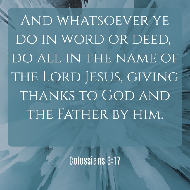 And whatsoever ye do in word or deed, do all in the name of the Lord Jesus, giving thanks to God and the Father by him. - Colossians 3:17