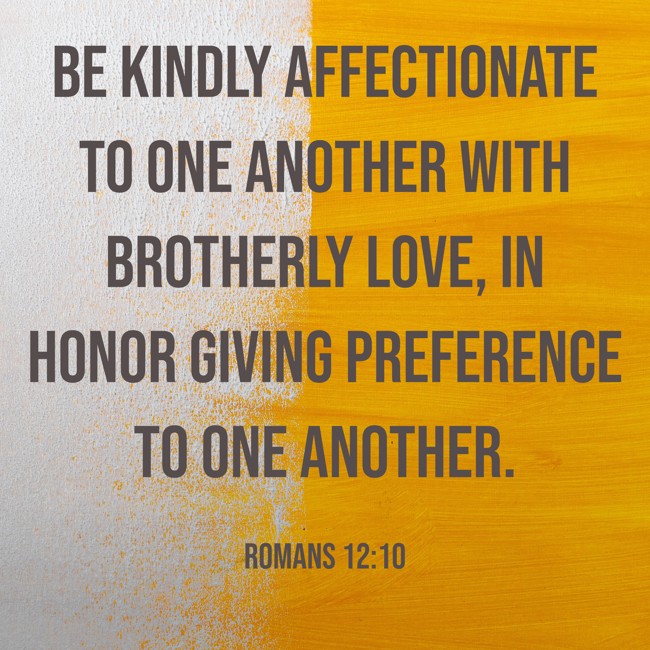 Be kindly affectionate to one another with brotherly love, in honor giving preference to one another. - Romans 12:10