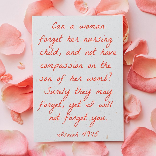 Can a woman forget her nursing child, and not have compassion on the son of her womb? Surely they may forget, yet I will not forget you. - Isaiah 49:15