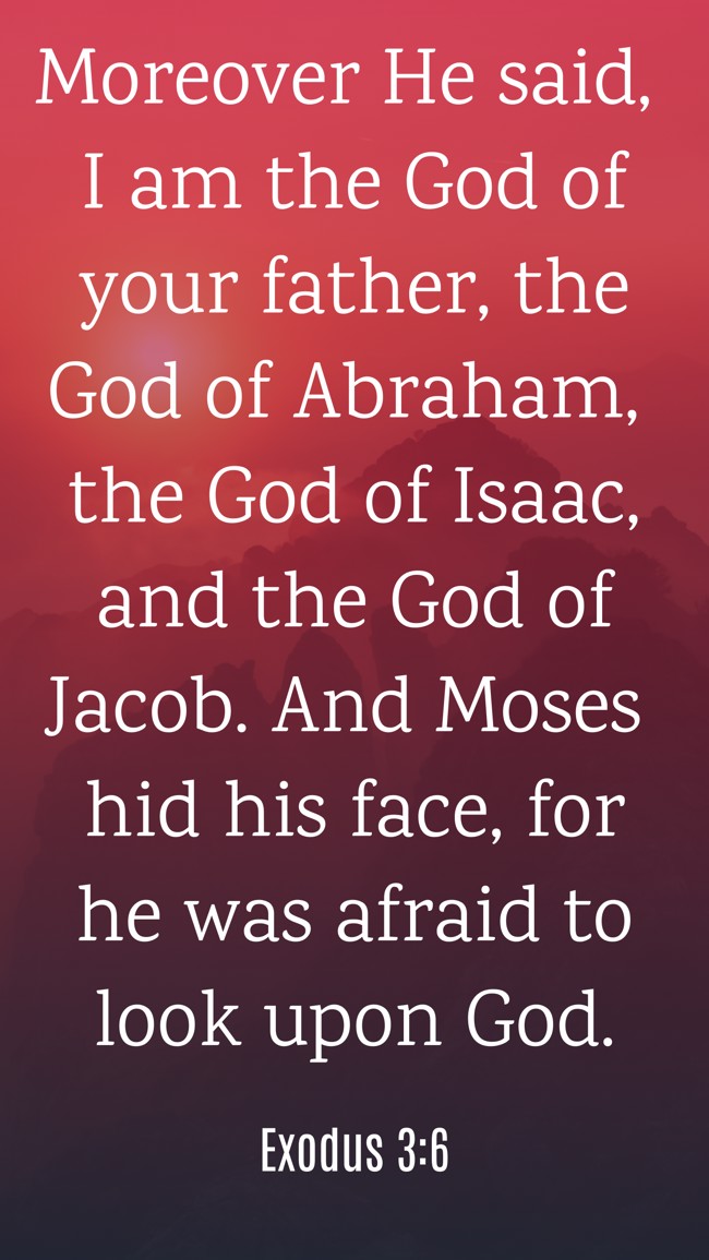 Moreover He said, I am the God of your father, the God of Abraham, the God of Isaac, and the God of Jacob. And Moses hid his face, for he was afraid to look upon God. - Exodus 3:6