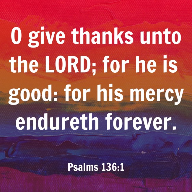 O give thanks unto the LORD; for he is good: for his mercy endureth forever. - Psalms 136:1