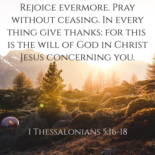 Rejoice evermore. Pray without ceasing. In every thing give thanks: for this is the will of God in Christ Jesus concerning you. - 1 Thessalonians 5:16-18
