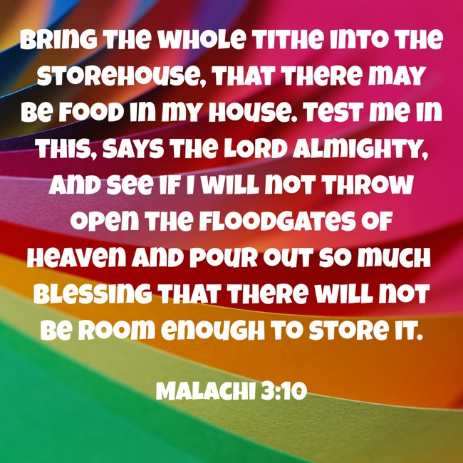 Bring the whole tithe into the storehouse, that there may be food in my house. Test me in this, says the LORD Almighty, and see if I will not throw open the floodgates of heaven and pour out so much blessing that there will not be room enough to store it. - Malachi 3:10