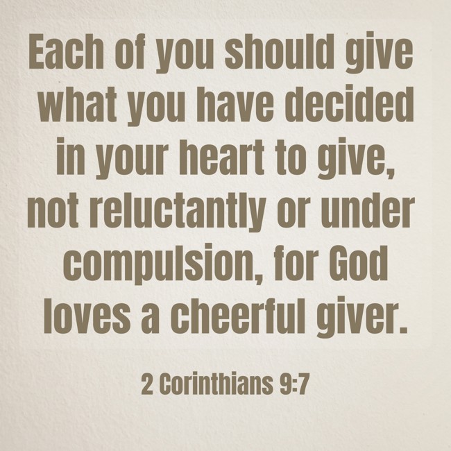 Each of you should give what you have decided in your heart to give, not reluctantly or under compulsion, for God loves a cheerful giver. - 2 Corinthians 9:7