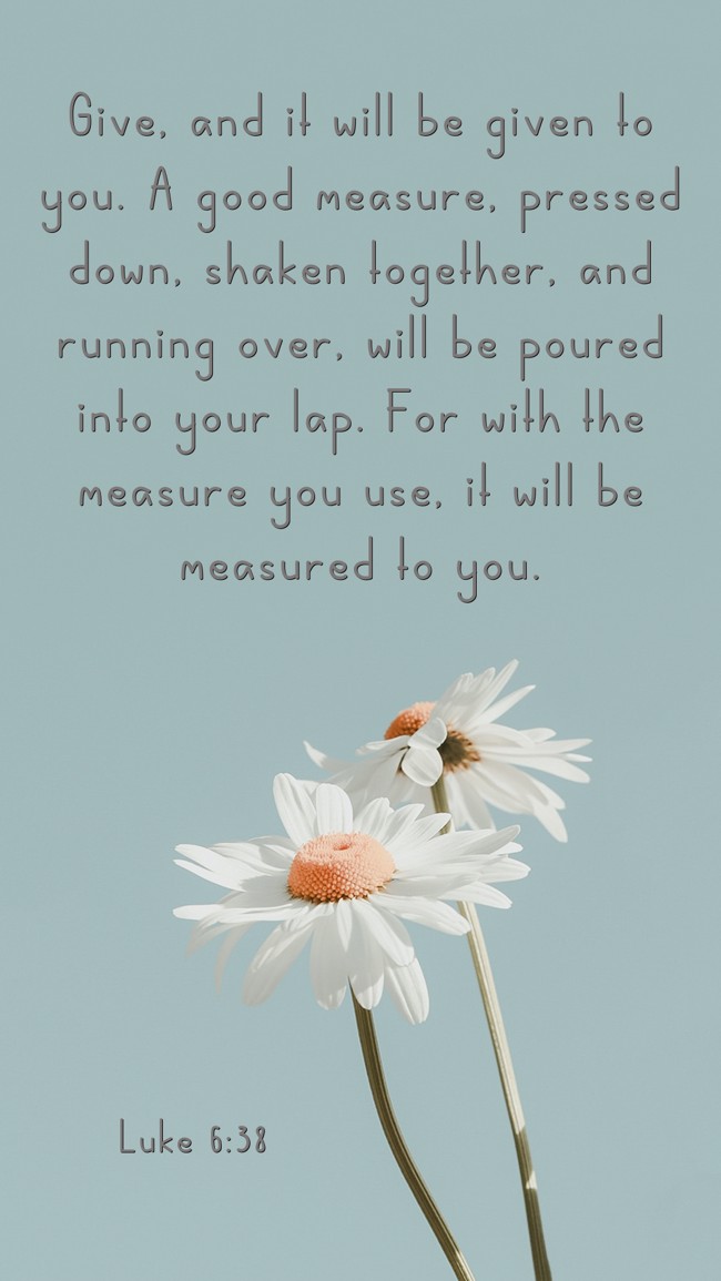 Give, and it will be given to you. A good measure, pressed down, shaken together, and running over, will be poured into your lap. For with the measure you use, it will be measured to you. - Luke 6:38