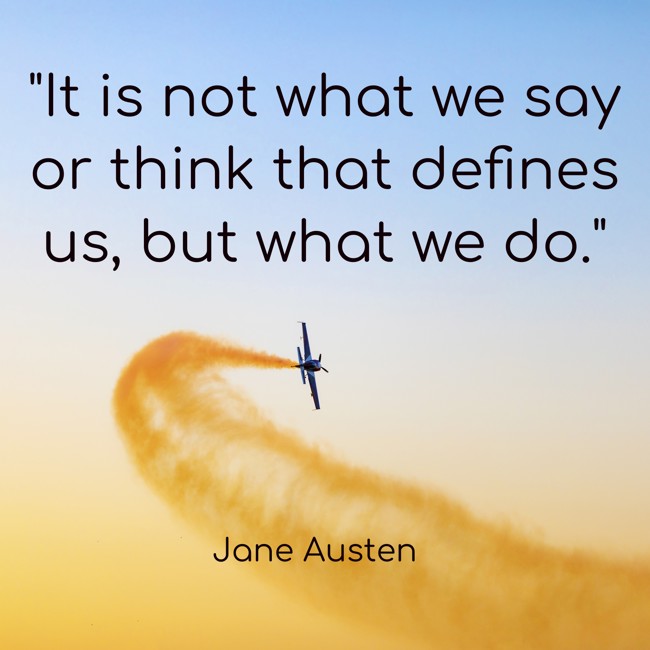 It is not what we say or think that defines us, but what we do. - Jane Austen