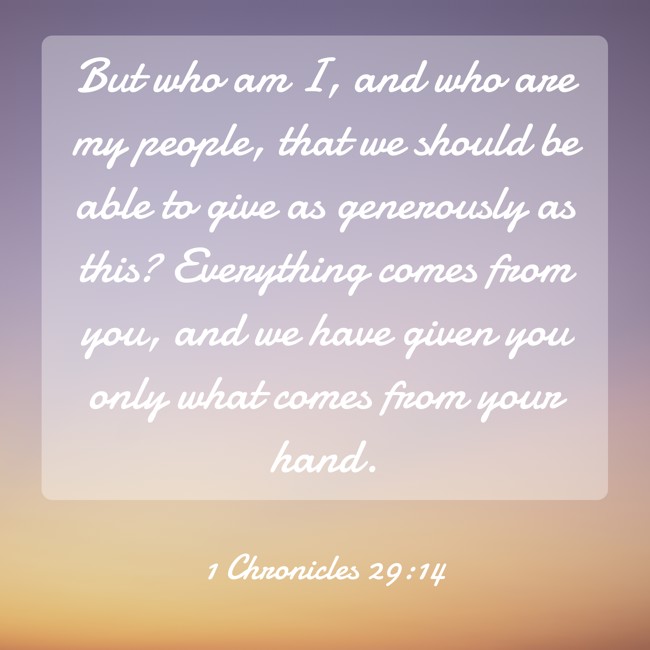 But who am I, and who are my people, that we should be able to give as generously as this? Everything comes from you, and we have given you only what comes from your hand. - 1 Chronicles 29:14