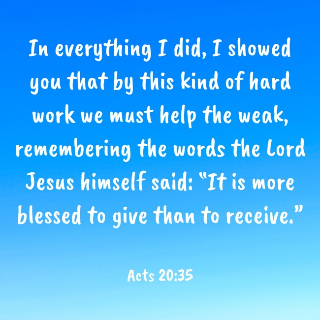 In everything I did, I showed you that by this kind of hard work we must help the weak, remembering the words the Lord Jesus himself said: “It is more blessed to give than to receive.” - Acts 20:35