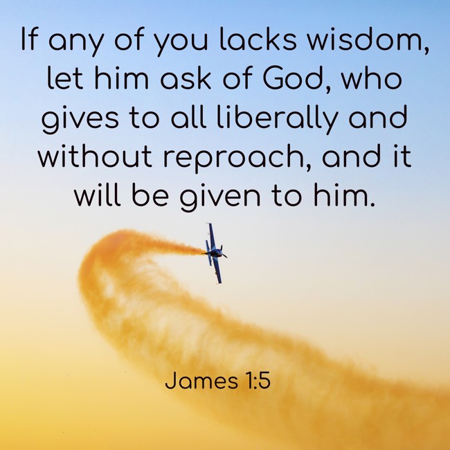 If any of you lacks wisdom, let him ask of God, who gives to all liberally and without reproach, and it will be given to him. - James 1:5