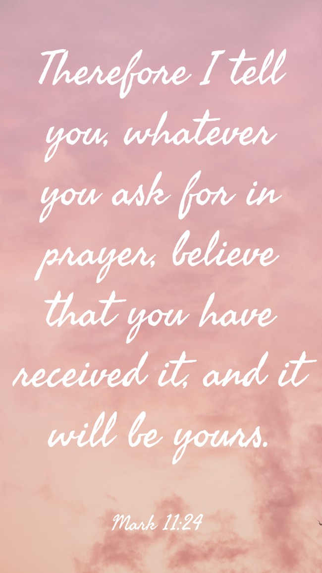 Therefore I tell you, whatever you ask for in prayer, believe that you have received it, and it will be yours. - Mark 11:24