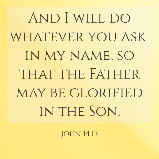 And I will do whatever you ask in my name, so that the Father may be glorified in the Son. - John 14:13