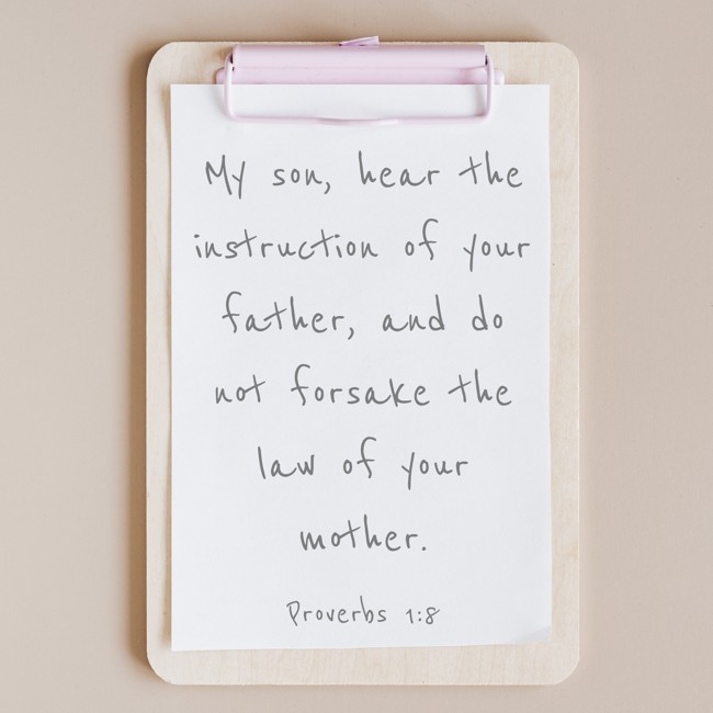  My son, hear the instruction of your father, and do not forsake the law of your mother.   - Proverbs 1:8 
