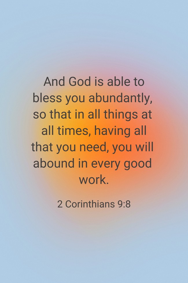 And God is able to bless you abundantly, so that in all things at all times, having all that you need, you will abound in every good work. - 2 Corinthians 9:8