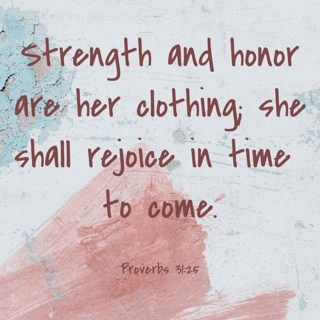  Strength and honor are her clothing; she shall rejoice in time to come.   - Proverbs 31:25 