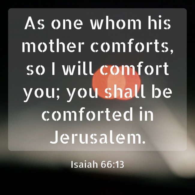  As one whom his mother comforts, so I will comfort you; you shall be comforted in Jerusalem.   - Isaiah 66:13 