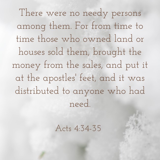 There were no needy persons among them. For from time to time those who owned land or houses sold them, brought the money from the sales, and put it at the apostles' feet, and it was distributed to anyone who had need. - Acts 4:34-35