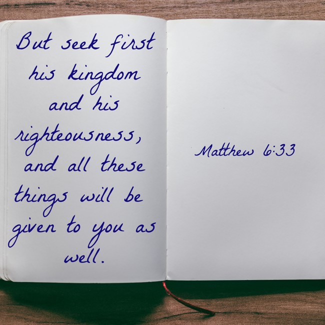 But seek first his kingdom and his righteousness, and all these things will be given to you as well. - Matthew 6:33