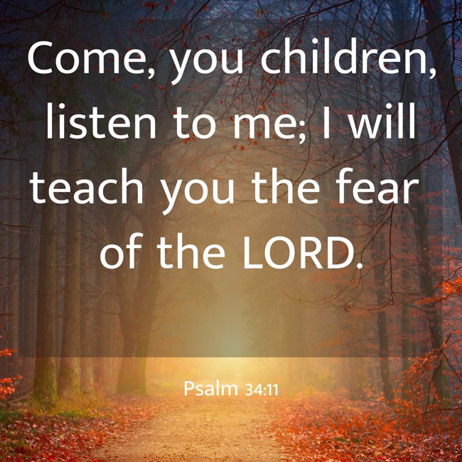  Come, you children, listen to me; I will teach you the fear of the LORD.   - Psalm 34:11 