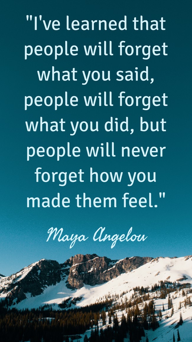 I've learned that people will forget what you said, people will forget what you did, but people will never forget how you made them feel. - Maya Angelou