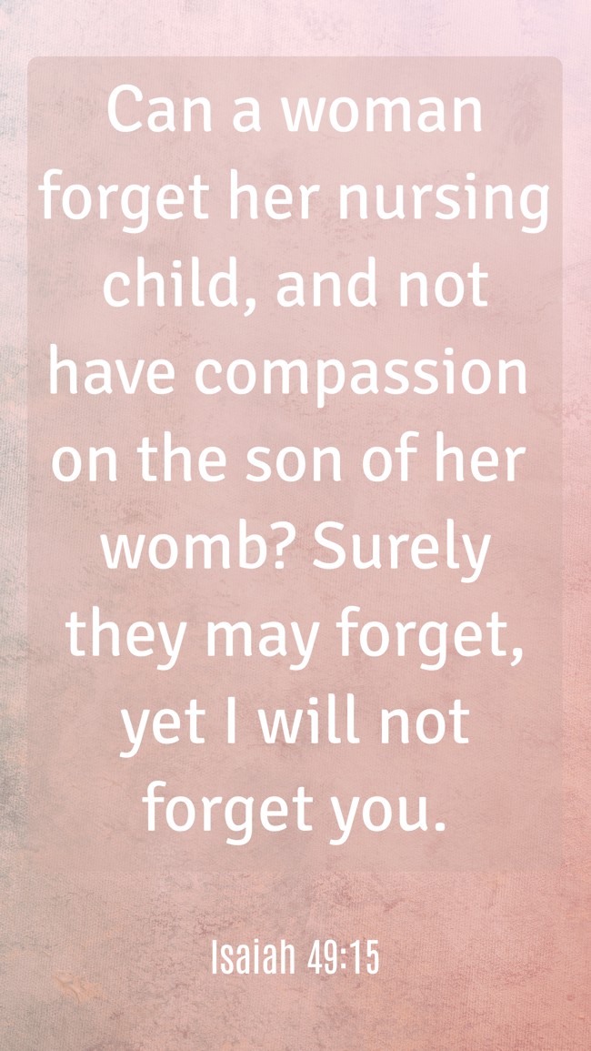  Can a woman forget her nursing child, and not have compassion on the son of her womb? Surely they may forget, yet I will not forget you.   - Isaiah 49:15 