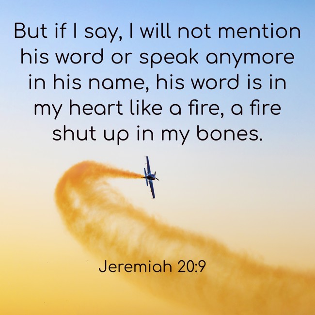But if I say, I will not mention his word or speak anymore in his name, his word is in my heart like a fire, a fire shut up in my bones. - Jeremiah 20:9