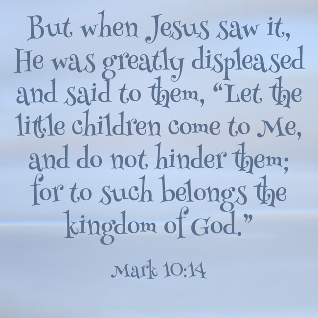  But when Jesus saw it, He was greatly displeased and said to them, “Let the little children come to Me, and do not hinder them; for to such belongs the kingdom of God.”   - Mark 10:14 