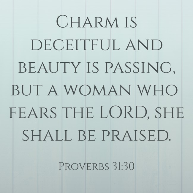  Charm is deceitful and beauty is passing, but a woman who fears the LORD, she shall be praised.   - Proverbs 31:30 