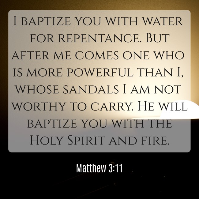 I baptize you with water for repentance. But after me comes one who is more powerful than I, whose sandals I am not worthy to carry. He will baptize you with the Holy Spirit and fire. - Matthew 3:11