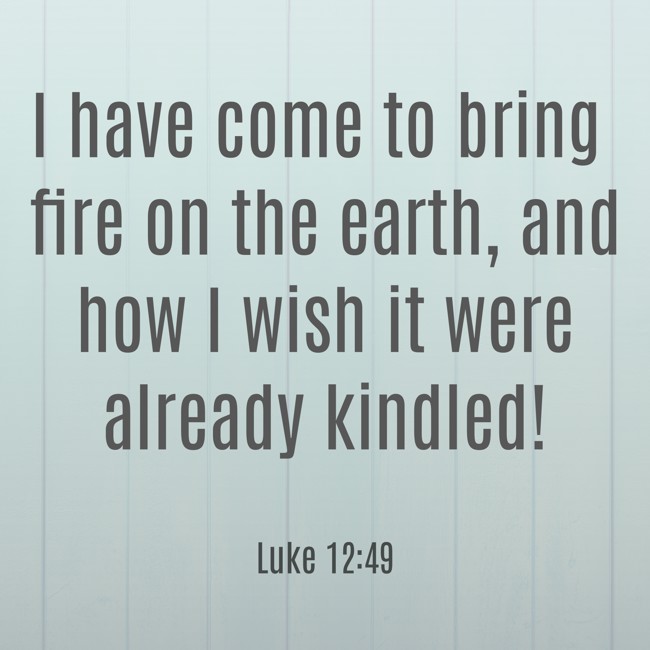 I have come to bring fire on the earth, and how I wish it were already kindled! - Luke 12:49