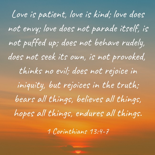  Love is patient, love is kind; love does not envy; love does not parade itself, is not puffed up; does not behave rudely, does not seek its own, is not provoked, thinks no evil; does not rejoice in iniquity, but rejoices in the truth; bears all things, believes all things, hopes all things, endures all things.   - 1 Corinthians 13:4-7 