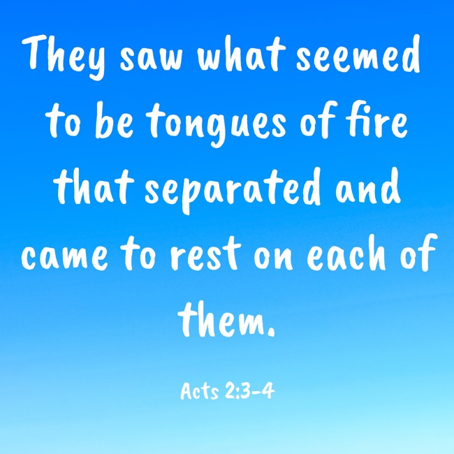They saw what seemed to be tongues of fire that separated and came to rest on each of them. - Acts 2:3-4