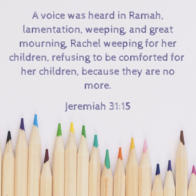  A voice was heard in Ramah, lamentation, weeping, and great mourning, Rachel weeping for her children, refusing to be comforted for her children, because they are no more.   - Jeremiah 31:15 