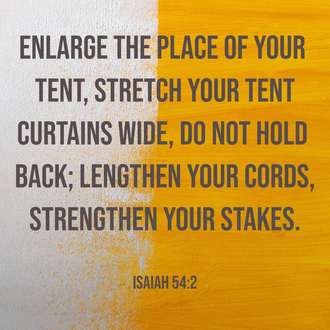 Enlarge the place of your tent, stretch your tent curtains wide, do not hold back; lengthen your cords, strengthen your stakes. - Isaiah 54:2