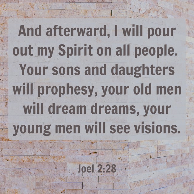 And afterward, I will pour out my Spirit on all people. Your sons and daughters will prophesy, your old men will dream dreams, your young men will see visions. - Joel 2:28