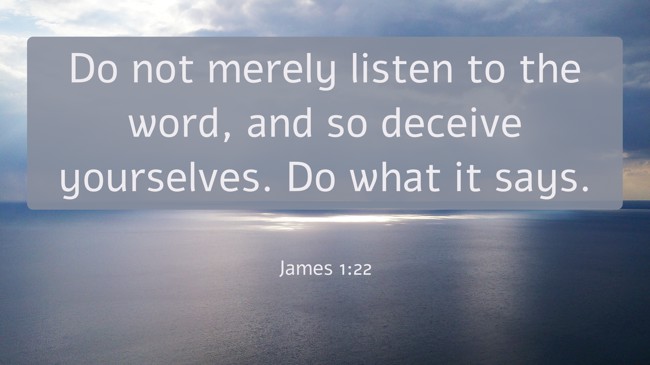 Do not merely listen to the word, and so deceive yourselves. Do what it says. - James 1:22