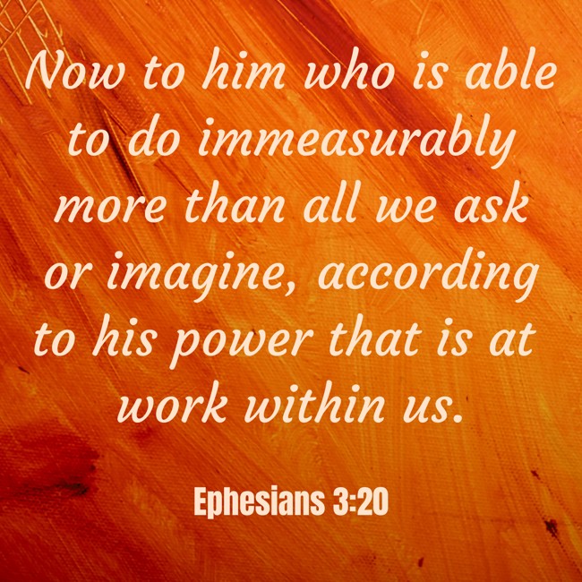 Now to him who is able to do immeasurably more than all we ask or imagine, according to his power that is at work within us. - Ephesians 3:20