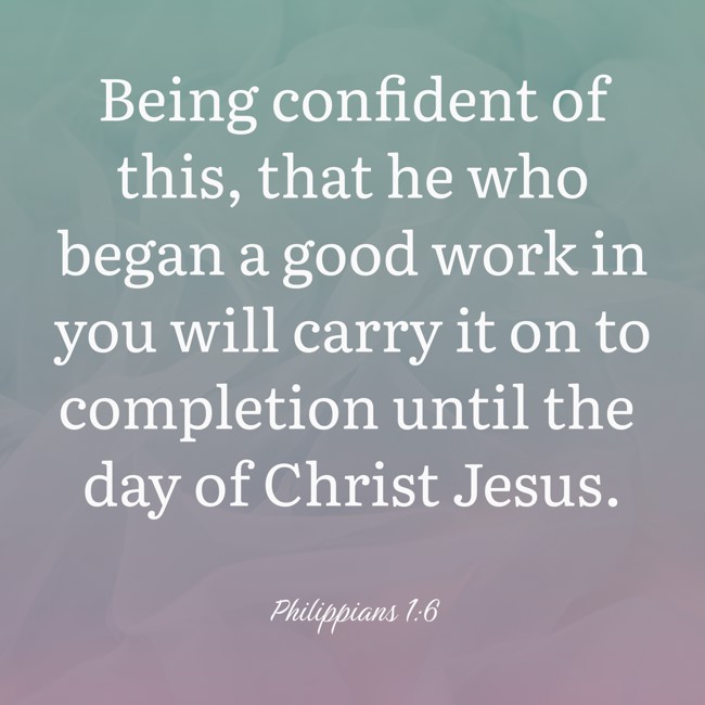 Being confident of this, that he who began a good work in you will carry it on to completion until the day of Christ Jesus. - Philippians 1:6